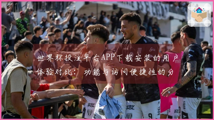 世界杯投注平台APP下载安装的用户体验对比：功能与访问便捷性的分析