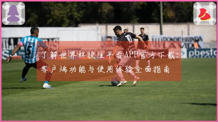 了解世界杯投注平台APP官方下载：客户端功能与使用体验全面指南